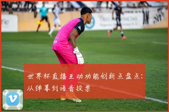 世界杯直播互动功能创新点盘点：从弹幕到语音投票
