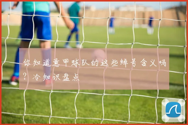 你知道意甲球队的这些绰号含义吗？冷知识盘点