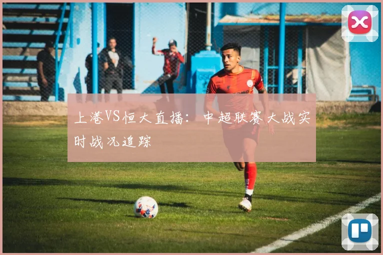 上港VS恒大直播：中超联赛大战实时战况追踪